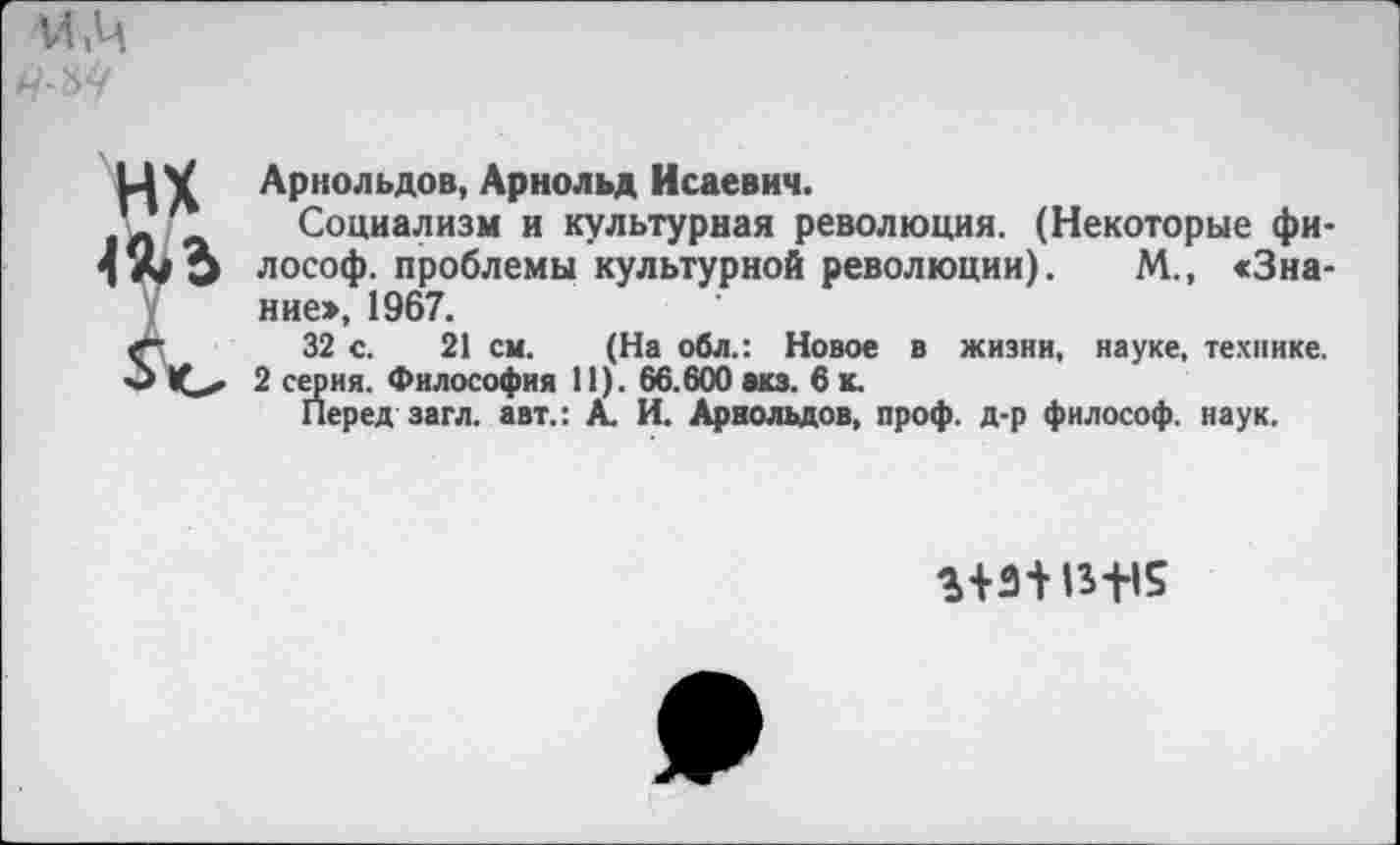 ﻿м.ч
НХ т
Арнольдов, Арнольд Исаевич.
Социализм и культурная революция. (Некоторые философ. проблемы культурной революции). М., «Знание», 1967.
32 с. 21 см. (На обл.: Новое в жизни, науке, технике.
2 серия. Философия 11). 66.600 акз. 6 к.
Перед загл. авт.: А. И. Арнольдов, проф. д-р философ, наук.
13+15